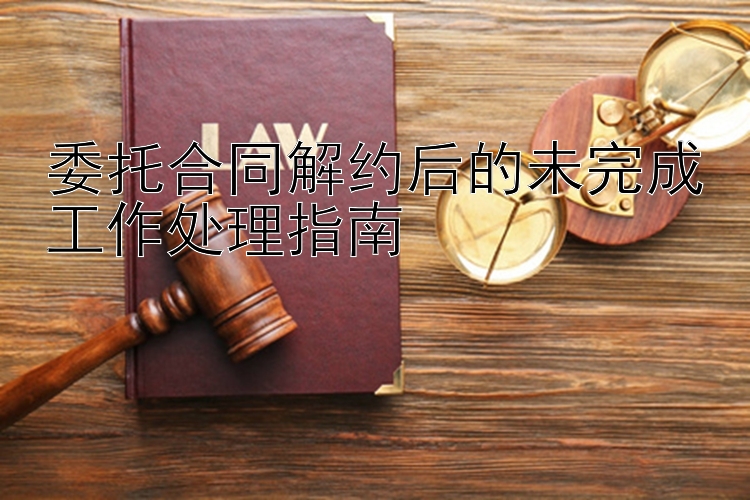 委托合同解约后的未完成工作处理指南