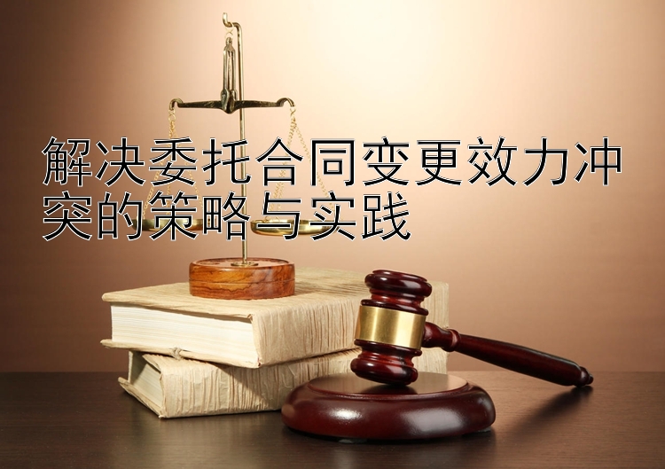 解决委托合同变更效力冲突的策略与实践