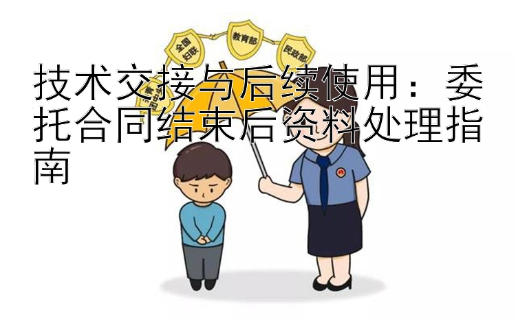 技术交接与后续使用：委托合同结束后资料处理指南