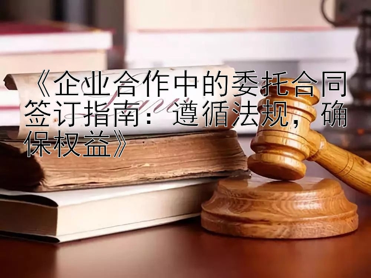 《企业合作中的委托合同签订指南：遵循法规，确保权益》