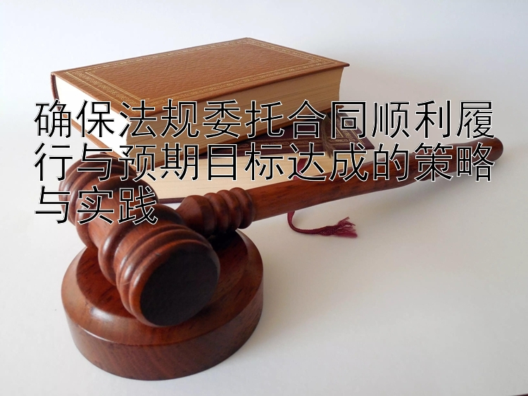 确保法规委托合同顺利履行与预期目标达成的策略与实践