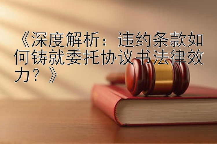 《深度解析：违约条款如何铸就委托协议书法律效力？》