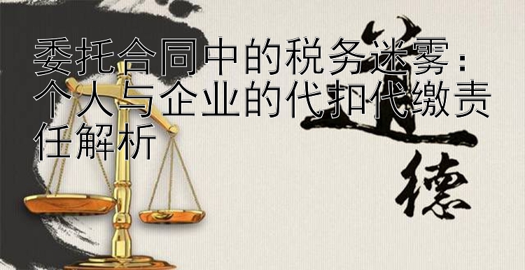 委托合同中的税务迷雾：个人与企业的代扣代缴责任解析