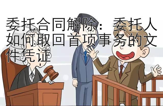 委托合同解除：委托人如何取回首项事务的文件凭证