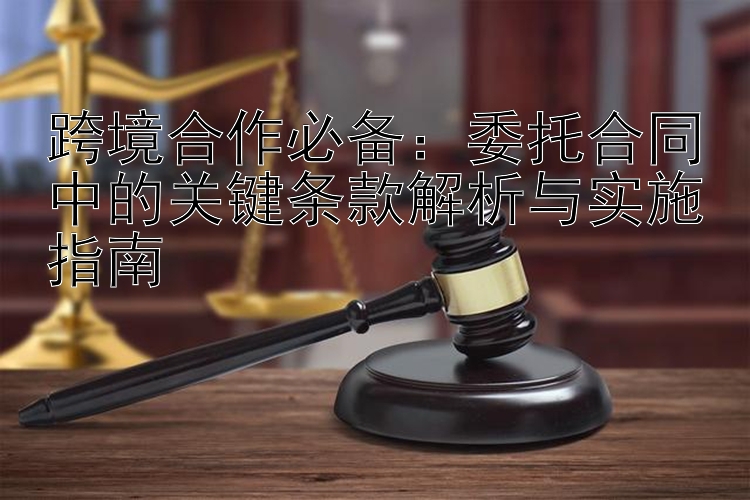 跨境合作必备：委托合同中的关键条款解析与实施指南