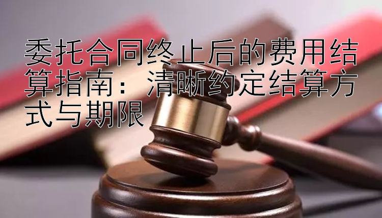 委托合同终止后的费用结算指南：清晰约定结算方式与期限