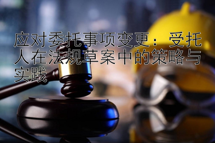 应对委托事项变更：受托人在法规草案中的策略与实践