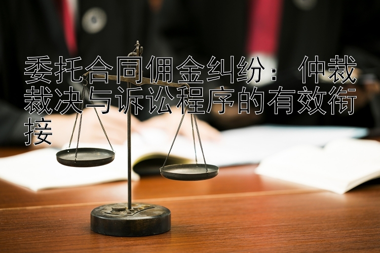 委托合同佣金纠纷：仲裁裁决与诉讼程序的有效衔接