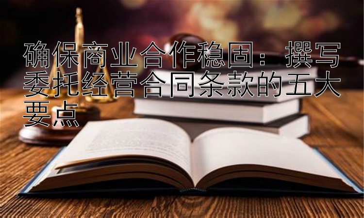 确保商业合作稳固：撰写委托经营合同条款的五大要点