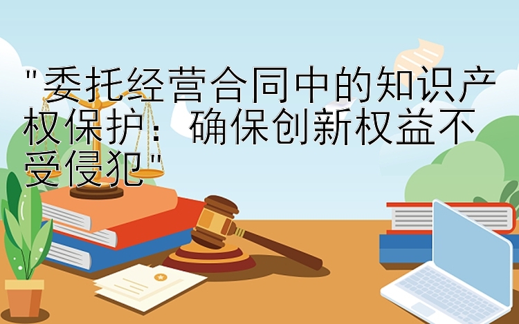 委托经营合同中的知识产权保护：确保创新权益不受侵犯