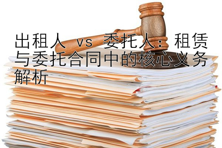 出租人 vs 委托人：租赁与委托合同中的核心义务解析