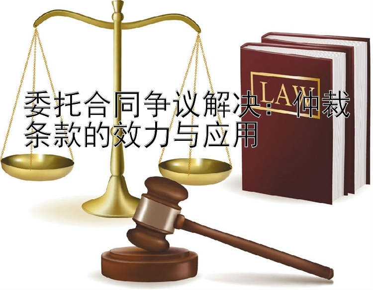 委托合同争议解决：仲裁条款的效力与应用