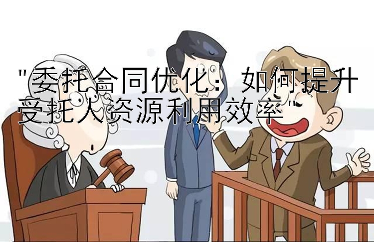 委托合同优化：如何提升受托人资源利用效率