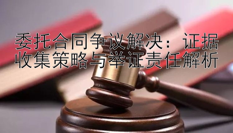 委托合同争议解决：证据收集策略与举证责任解析