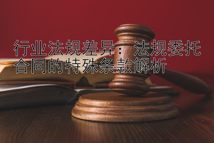 行业法规差异：法规委托合同的特殊条款解析