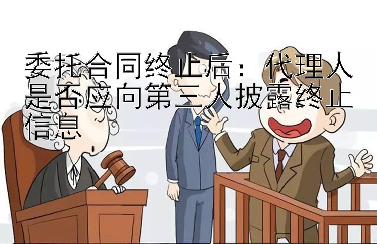 委托合同终止后：代理人是否应向第三人披露终止信息