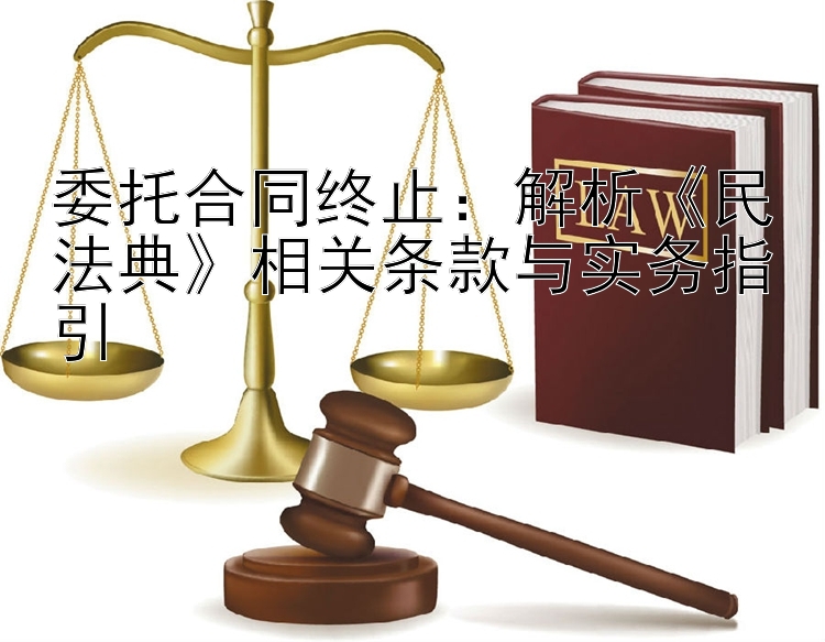 委托合同终止：解析《民法典》相关条款与实务指引