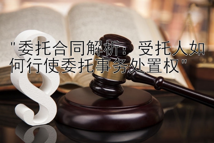 委托合同解析：受托人如何行使委托事务处置权