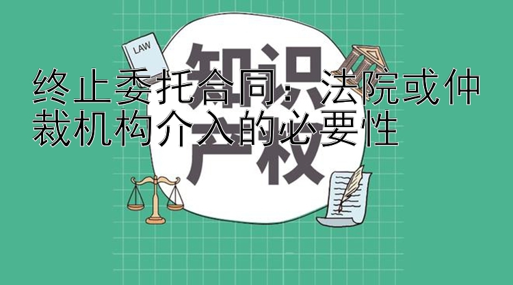 终止委托合同：法院或仲裁机构介入的必要性