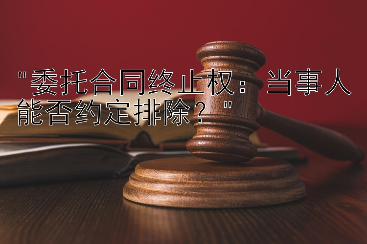 委托合同终止权：当事人能否约定排除？