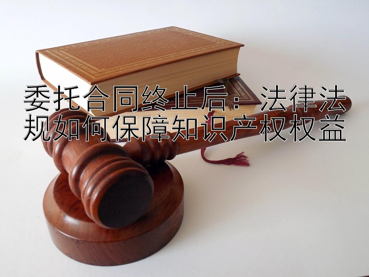 委托合同终止后：法律法规如何保障知识产权权益