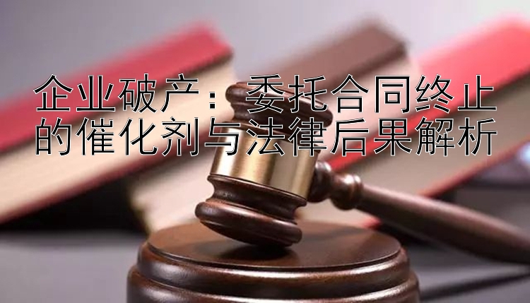 企业破产：委托合同终止的催化剂与法律后果解析