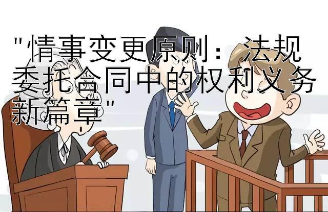 情事变更原则：法规委托合同中的权利义务新篇章