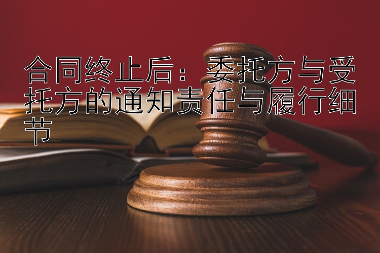 合同终止后：委托方与受托方的通知责任与履行细节