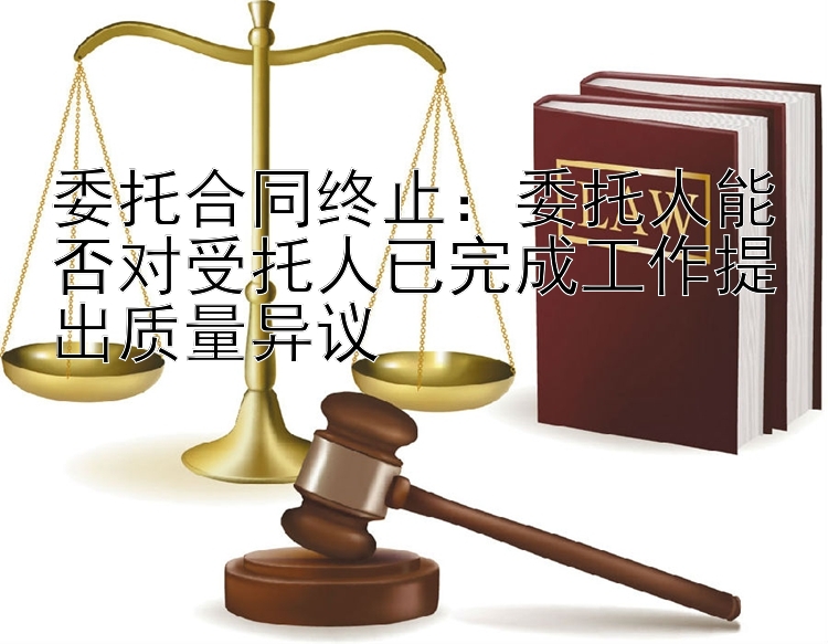 委托合同终止：委托人能否对受托人已完成工作提出质量异议