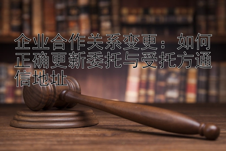 企业合作关系变更：如何正确更新委托与受托方通信地址