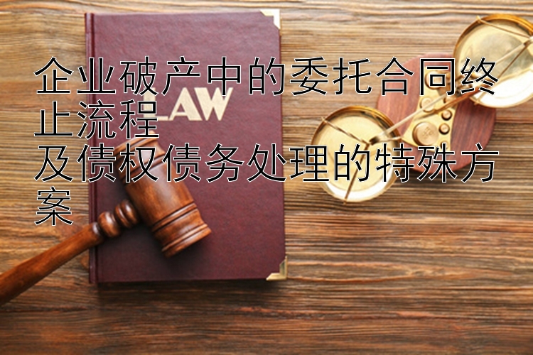 企业破产中的委托合同终止流程  
及债权债务处理的特殊方案