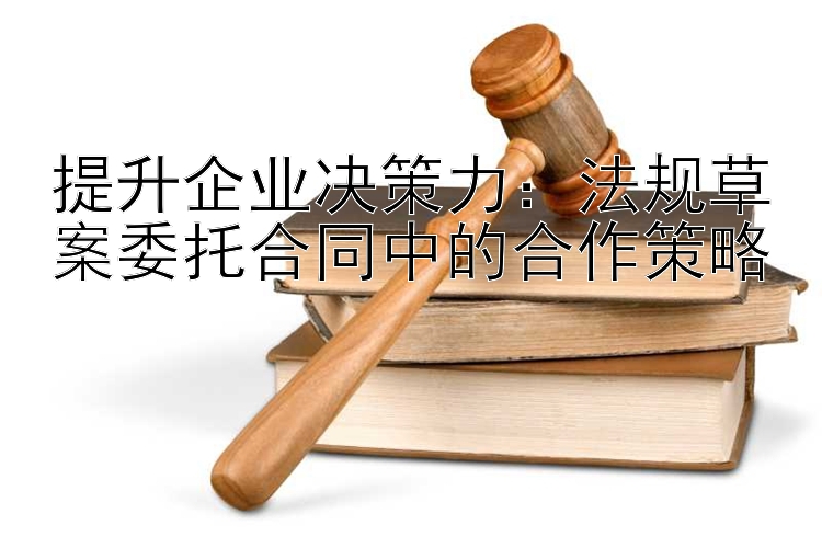 提升企业决策力：法规草案委托合同中的合作策略