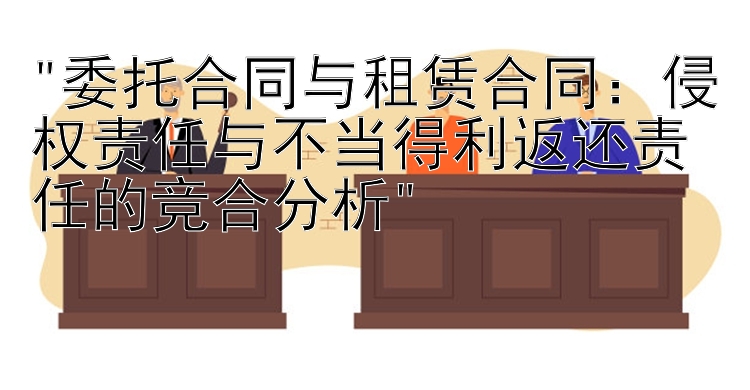 委托合同与租赁合同：侵权责任与不当得利返还责任的竞合分析