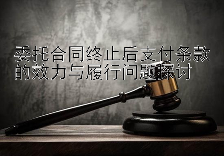 委托合同终止后支付条款的效力与履行问题探讨