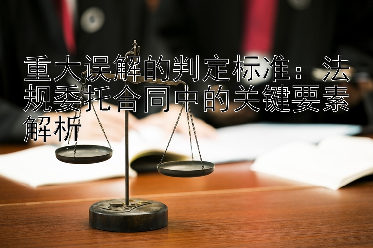 重大误解的判定标准：法规委托合同中的关键要素解析