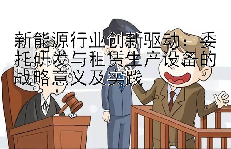 新能源行业创新驱动：委托研发与租赁生产设备的战略意义及实践