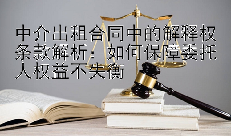 中介出租合同中的解释权条款解析：如何保障委托人权益不失衡