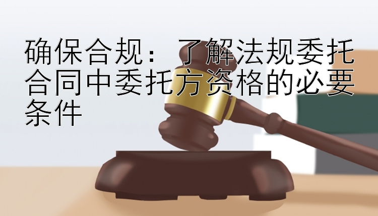 确保合规：了解法规委托合同中委托方资格的必要条件