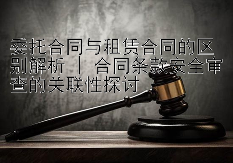 委托合同与租赁合同的区别解析 | 合同条款安全审查的关联性探讨