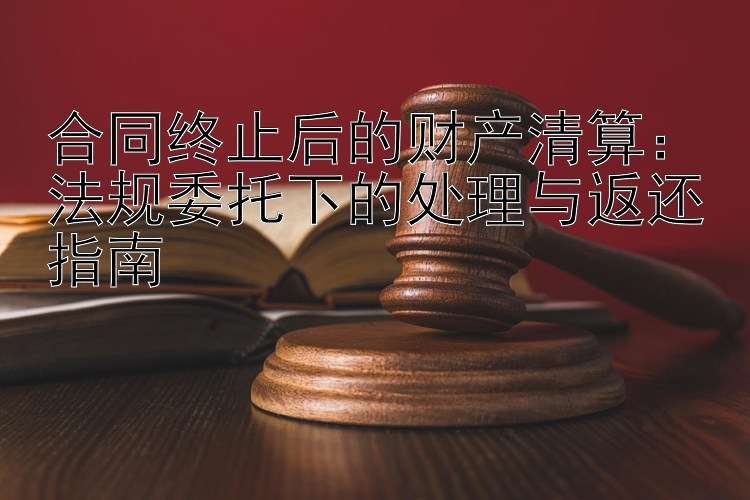 合同终止后的财产清算：法规委托下的处理与返还指南