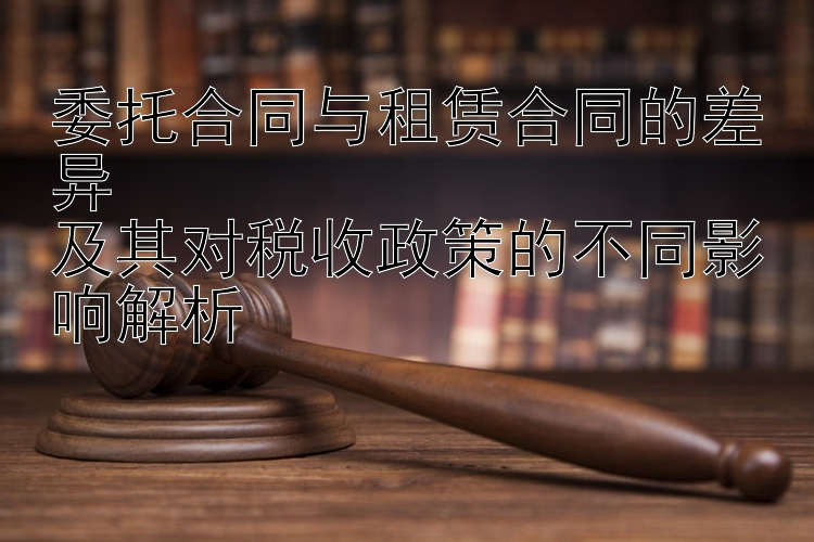 委托合同与租赁合同的差异  
及其对税收政策的不同影响解析