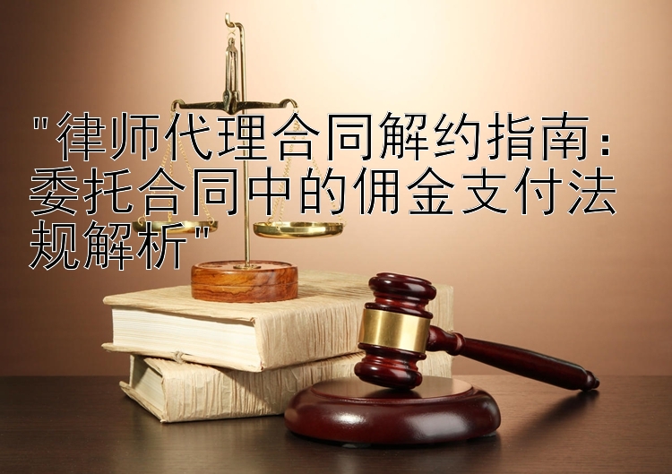 律师代理合同解约指南：委托合同中的佣金支付法规解析