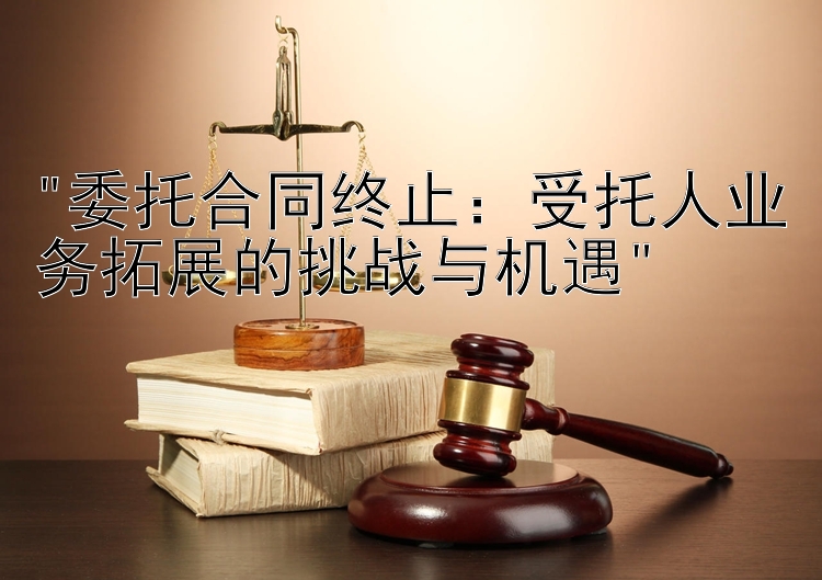 委托合同终止：受托人业务拓展的挑战与机遇