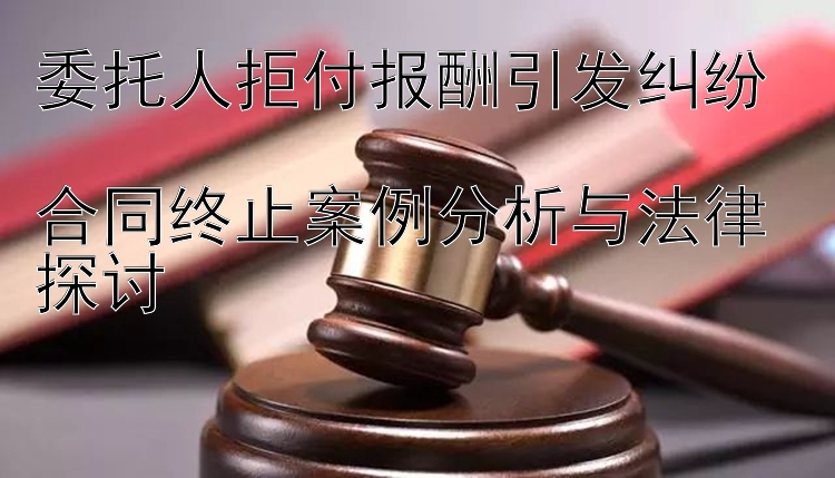 委托人拒付报酬引发纠纷  
合同终止案例分析与法律探讨