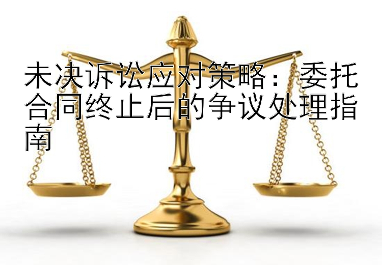 未决诉讼应对策略：委托合同终止后的争议处理指南