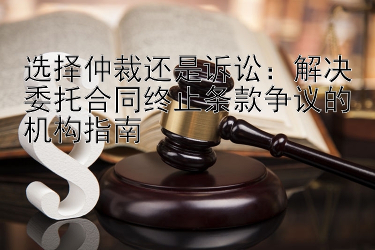 选择仲裁还是诉讼：解决委托合同终止条款争议的机构指南