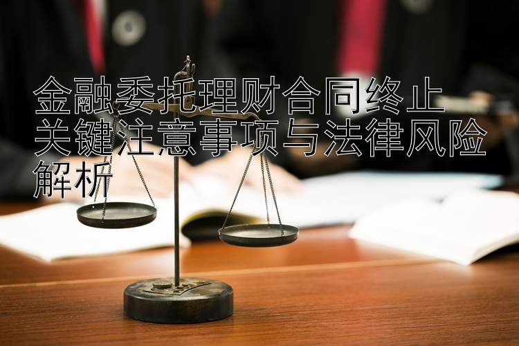 金融委托理财合同终止  
关键注意事项与法律风险解析