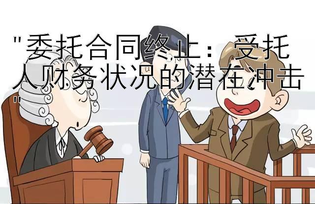 委托合同终止：受托人财务状况的潜在冲击