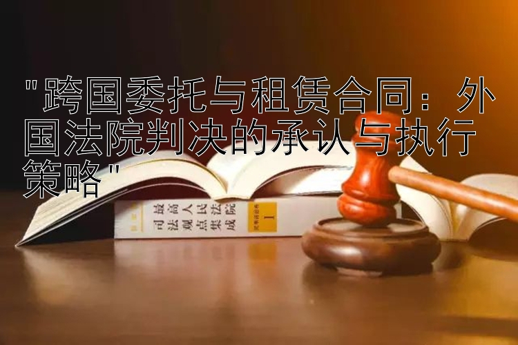 跨国委托与租赁合同：外国法院判决的承认与执行策略