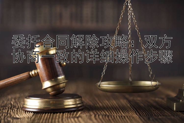 委托合同解除攻略：双方协商一致的详细操作步骤